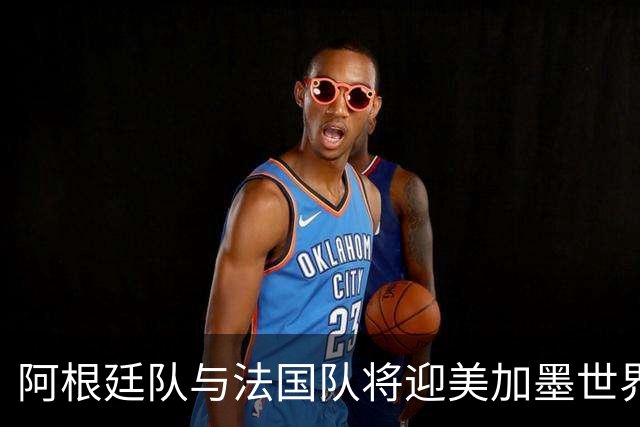 阿根廷队与法国队将迎美加墨世界杯首秀
